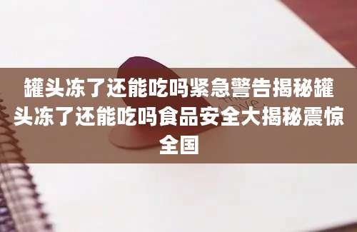 罐头冻了还能吃吗紧急警告揭秘罐头冻了还能吃吗食品安全大揭秘震惊全国