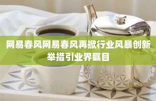 网易春风网易春风再掀行业风暴创新举措引业界瞩目