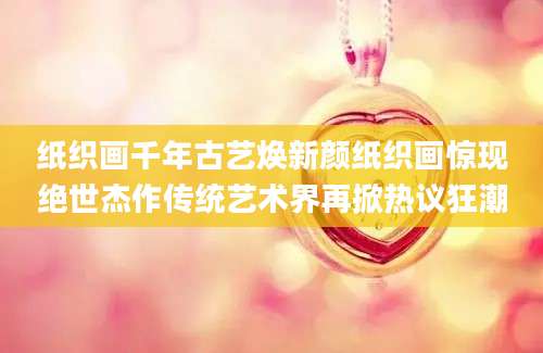 纸织画千年古艺焕新颜纸织画惊现绝世杰作传统艺术界再掀热议狂潮