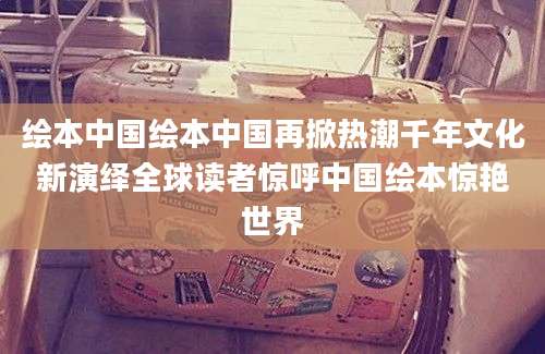 绘本中国绘本中国再掀热潮千年文化新演绎全球读者惊呼中国绘本惊艳世界