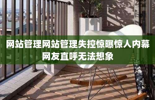 网站管理网站管理失控惊曝惊人内幕网友直呼无法想象