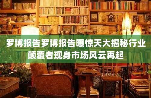 罗博报告罗博报告曝惊天大揭秘行业颠覆者现身市场风云再起