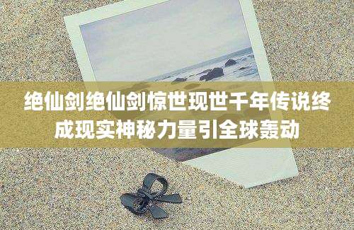 绝仙剑绝仙剑惊世现世千年传说终成现实神秘力量引全球轰动