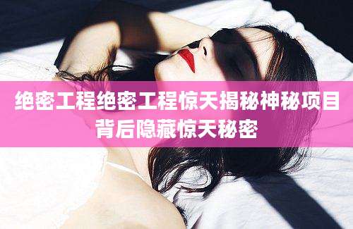 绝密工程绝密工程惊天揭秘神秘项目背后隐藏惊天秘密