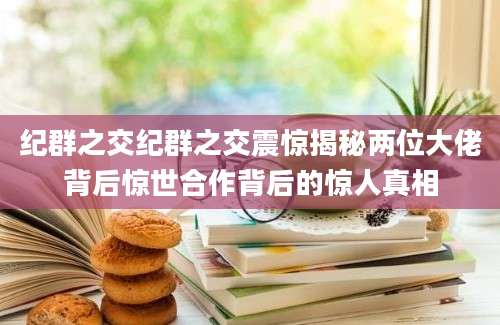 纪群之交纪群之交震惊揭秘两位大佬背后惊世合作背后的惊人真相