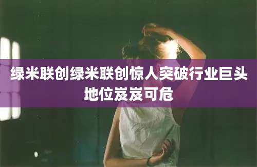 绿米联创绿米联创惊人突破行业巨头地位岌岌可危
