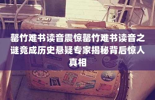 罄竹难书读音震惊罄竹难书读音之谜竟成历史悬疑专家揭秘背后惊人真相
