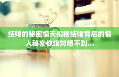结婚的秘密惊天揭秘结婚背后的惊人秘密你绝对想不到...