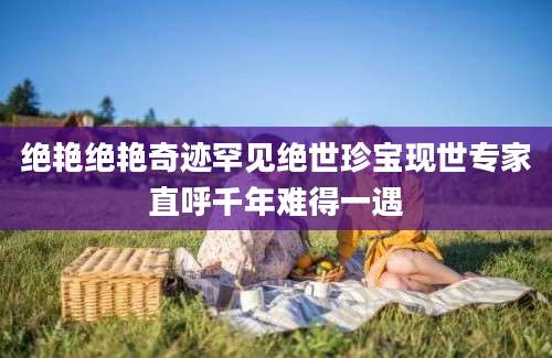 绝艳绝艳奇迹罕见绝世珍宝现世专家直呼千年难得一遇