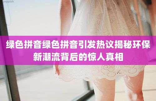 绿色拼音绿色拼音引发热议揭秘环保新潮流背后的惊人真相