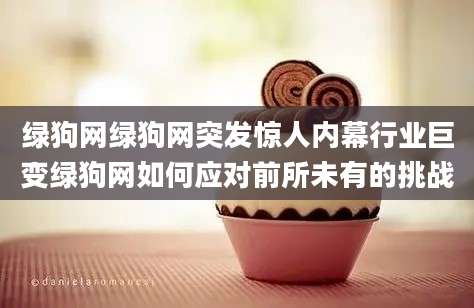 绿狗网绿狗网突发惊人内幕行业巨变绿狗网如何应对前所未有的挑战