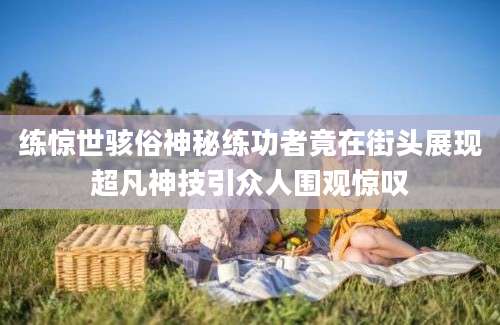 练惊世骇俗神秘练功者竟在街头展现超凡神技引众人围观惊叹
