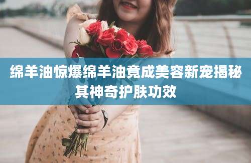 绵羊油惊爆绵羊油竟成美容新宠揭秘其神奇护肤功效