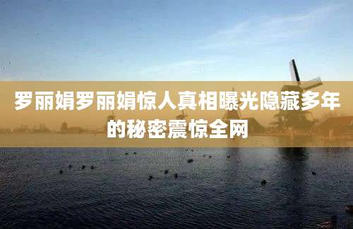 罗丽娟罗丽娟惊人真相曝光隐藏多年的秘密震惊全网