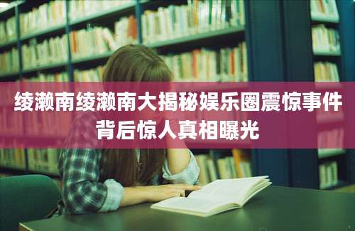 绫濑南绫濑南大揭秘娱乐圈震惊事件背后惊人真相曝光