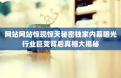 网站网站惊现惊天秘密独家内幕曝光行业巨变背后真相大揭秘