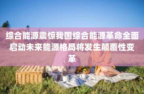 综合能源震惊我国综合能源革命全面启动未来能源格局将发生颠覆性变革