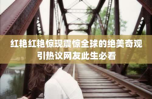 红艳红艳惊现震惊全球的绝美奇观引热议网友此生必看