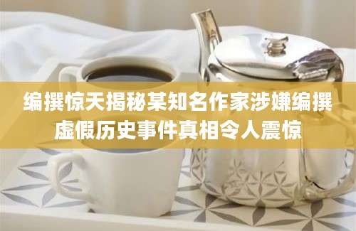 编撰惊天揭秘某知名作家涉嫌编撰虚假历史事件真相令人震惊