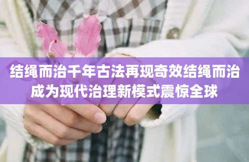 结绳而治千年古法再现奇效结绳而治成为现代治理新模式震惊全球