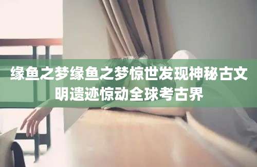 缘鱼之梦缘鱼之梦惊世发现神秘古文明遗迹惊动全球考古界