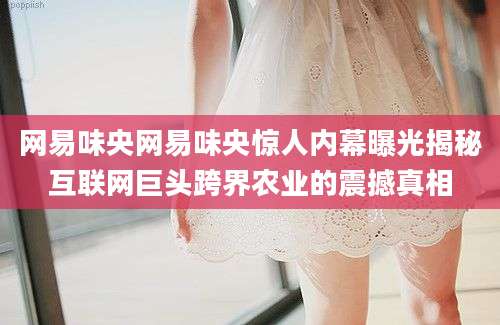 网易味央网易味央惊人内幕曝光揭秘互联网巨头跨界农业的震撼真相