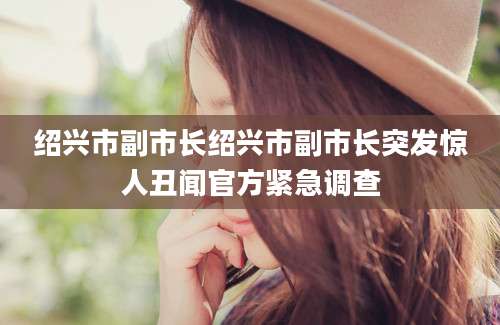 绍兴市副市长绍兴市副市长突发惊人丑闻官方紧急调查