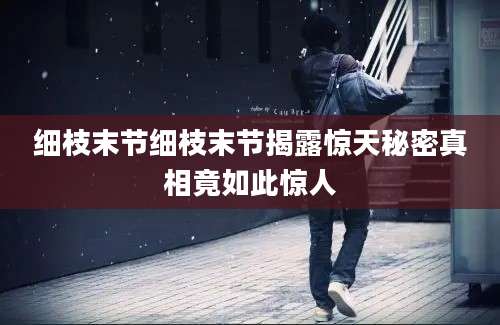 细枝末节细枝末节揭露惊天秘密真相竟如此惊人