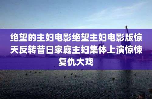 绝望的主妇电影绝望主妇电影版惊天反转昔日家庭主妇集体上演惊悚复仇大戏