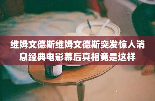 维姆文德斯维姆文德斯突发惊人消息经典电影幕后真相竟是这样