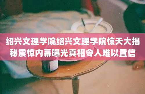 绍兴文理学院绍兴文理学院惊天大揭秘震惊内幕曝光真相令人难以置信