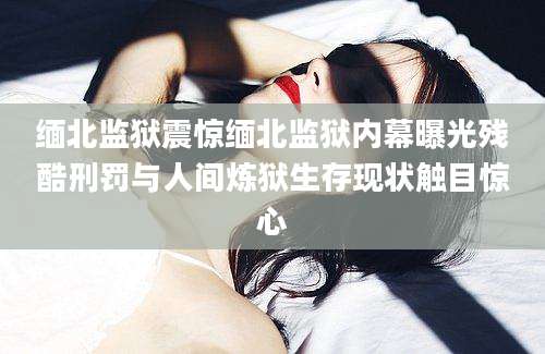 缅北监狱震惊缅北监狱内幕曝光残酷刑罚与人间炼狱生存现状触目惊心