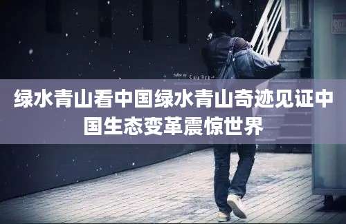 绿水青山看中国绿水青山奇迹见证中国生态变革震惊世界