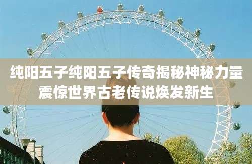 纯阳五子纯阳五子传奇揭秘神秘力量震惊世界古老传说焕发新生