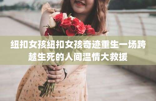 纽扣女孩纽扣女孩奇迹重生一场跨越生死的人间温情大救援