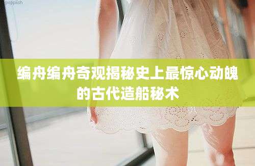 编舟编舟奇观揭秘史上最惊心动魄的古代造船秘术