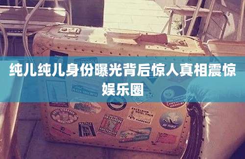 纯儿纯儿身份曝光背后惊人真相震惊娱乐圈