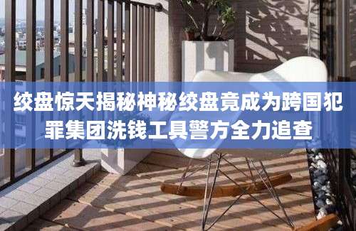 绞盘惊天揭秘神秘绞盘竟成为跨国犯罪集团洗钱工具警方全力追查