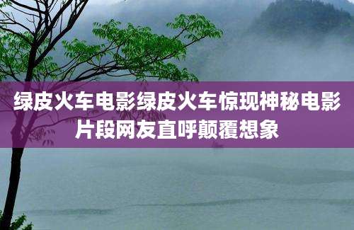 绿皮火车电影绿皮火车惊现神秘电影片段网友直呼颠覆想象