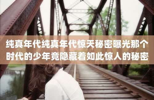 纯真年代纯真年代惊天秘密曝光那个时代的少年竟隐藏着如此惊人的秘密