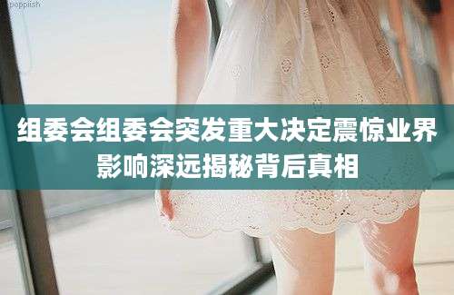 组委会组委会突发重大决定震惊业界影响深远揭秘背后真相