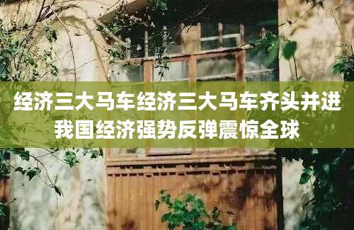 经济三大马车经济三大马车齐头并进我国经济强势反弹震惊全球