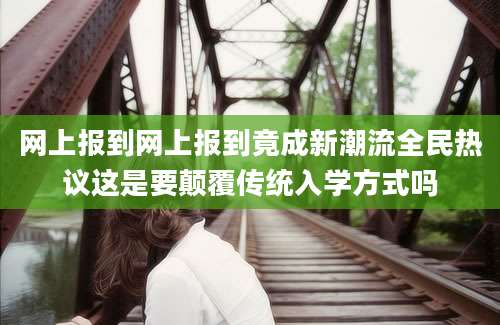 网上报到网上报到竟成新潮流全民热议这是要颠覆传统入学方式吗
