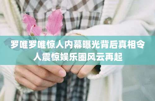 罗唯罗唯惊人内幕曝光背后真相令人震惊娱乐圈风云再起