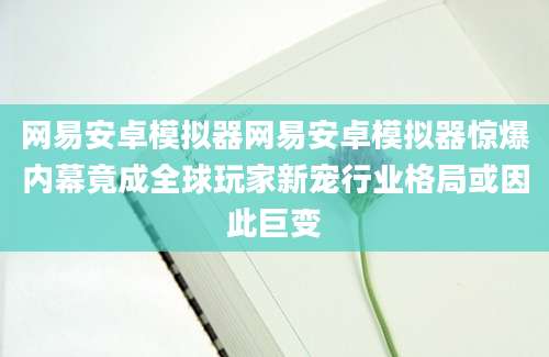 网易安卓模拟器网易安卓模拟器惊爆内幕竟成全球玩家新宠行业格局或因此巨变