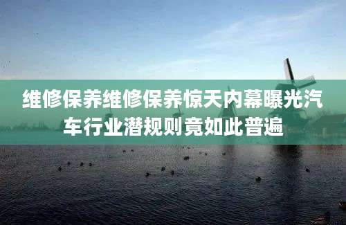 维修保养维修保养惊天内幕曝光汽车行业潜规则竟如此普遍