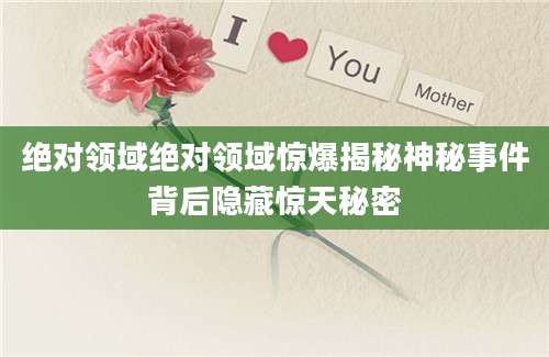 绝对领域绝对领域惊爆揭秘神秘事件背后隐藏惊天秘密
