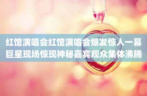 红馆演唱会红馆演唱会爆发惊人一幕巨星现场惊现神秘嘉宾观众集体沸腾