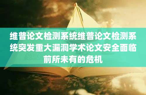 维普论文检测系统维普论文检测系统突发重大漏洞学术论文安全面临前所未有的危机