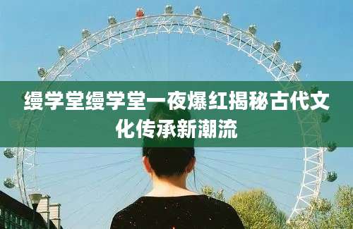 缦学堂缦学堂一夜爆红揭秘古代文化传承新潮流